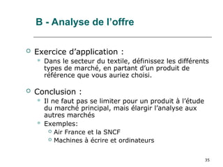 35
B - Analyse de l’offre
 Exercice d’application :
 Dans le secteur du textile, définissez les différents
types de marché, en partant d’un produit de
référence que vous auriez choisi.
 Conclusion :
 Il ne faut pas se limiter pour un produit à l’étude
du marché principal, mais élargir l’analyse aux
autres marchés
 Exemples:
 Air France et la SNCF
 Machines à écrire et ordinateurs
 