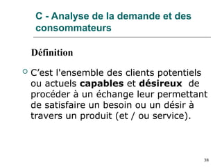 38
C - Analyse de la demande et des
consommateurs
 C’est l'ensemble des clients potentiels
ou actuels capables et désireux de
procéder à un échange leur permettant
de satisfaire un besoin ou un désir à
travers un produit (et / ou service).
Définition
 