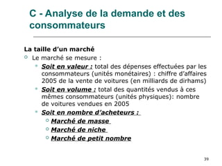 39
C - Analyse de la demande et des
consommateurs
La taille d’un marché
 Le marché se mesure :
 Soit en valeur : total des dépenses effectuées par les
consommateurs (unités monétaires) : chiffre d’affaires
2005 de la vente de voitures (en milliards de dirhams)
 Soit en volume : total des quantités vendus à ces
mêmes consommateurs (unités physiques): nombre
de voitures vendues en 2005
 Soit en nombre d’acheteurs :
 Marché de masse
 Marché de niche
 Marché de petit nombre
 