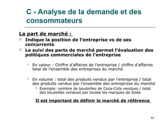 42
C - Analyse de la demande et des
consommateurs
La part de marché :
 Indique la position de l’entreprise vs de ses
concurrents
 Le suivi des parts de marché permet l’évaluation des
politiques commerciales de l’entreprise
 En valeur : Chiffre d’affaires de l’entreprise / chiffre d’affaires
total de l’ensemble des entreprises du marché
 En volume : total des produits vendus par l’entreprise / total
des produits vendus par l’ensemble des entreprises du marché
 Exemple: nombre de bouteilles de Coca-Cola vendues / total
des bouteilles vendues par toutes les marques de Soda
Il est important de définir le marché de référence
 