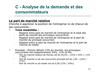 43
C - Analyse de la demande et des
consommateurs
La part de marché relative
Cherche à apprécier la position de l’entreprise vs de chacun de
ses concurrents :
 Trois modalités :
1. Rapport entre part de marché de l’entreprise et le total des
parts de marché des principaux concurrents
2. Rapport entre part de marché de l’entreprise et la part de
marché du principal concurrent
3. Rapport entre la part de marché de l’entreprise et la part de
marché du leader
 Exemple : Polinex détient 12% du marché, ses principaux
concurrents ont respectivement 24%, 11% et 9%:
• Part de marché relative de Polinex est de 20,5% : (12% / 24% + 11%
+ 9%).
• Part de marché vs de son concurrent principal est de 1,09 : (12% /
11%).
• Part de marché vs du leader est de 0,50 (12% / 24%).
 