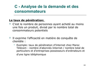 44
C - Analyse de la demande et des
consommateurs
Le taux de pénétration:
 C’est le nombre de personnes ayant acheté au moins
une fois un produit, divisé par le nombre total de
consommateurs potentiels
 Il exprime l’efficacité en matière de conquête de
clientèle :
 Exemple: taux de pénétration d’Internet chez Maroc
Télécom : nombre d’abonnés Internet / nombre total de
particuliers et d’entreprises possesseurs d’ordinateurs et
d’une ligne téléphonique
 