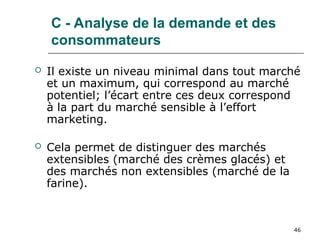 46
C - Analyse de la demande et des
consommateurs
 Il existe un niveau minimal dans tout marché
et un maximum, qui correspond au marché
potentiel; l’écart entre ces deux correspond
à la part du marché sensible à l’effort
marketing.
 Cela permet de distinguer des marchés
extensibles (marché des crèmes glacés) et
des marchés non extensibles (marché de la
farine).
 
