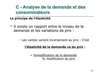 47
Le principe de l’élasticité
 Il existe un rapport entre le niveau de la
demande et les variations de prix :
 Les ventes varient inversement au prix : C’est
l’élasticité de la demande vs du prix :
= %modification de la demande
% modification du prix
C - Analyse de la demande et des
consommateurs
 