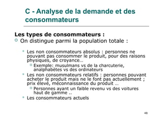 48
C - Analyse de la demande et des
consommateurs
Les types de consommateurs :
 On distingue parmi la population totale :
 Les non consommateurs absolus : personnes ne
pouvant pas consommer le produit, pour des raisons
physiques, de croyance…
 Exemple: musulmans vs de la charcuterie,
analphabètes vs des ordinateurs
 Les non consommateurs relatifs : personnes pouvant
acheter le produit mais ne le font pas actuellement ;
prix élevé, méconnaissance du produit …
 Personnes ayant un faible revenu vs des voitures
haut de gamme ..
 Les consommateurs actuels
 