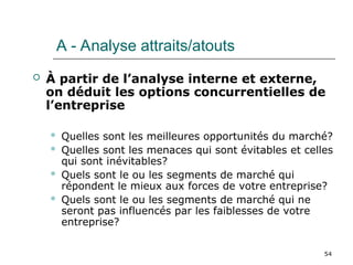 54
 À partir de l’analyse interne et externe,
on déduit les options concurrentielles de
l’entreprise
 Quelles sont les meilleures opportunités du marché?
 Quelles sont les menaces qui sont évitables et celles
qui sont inévitables?
 Quels sont le ou les segments de marché qui
répondent le mieux aux forces de votre entreprise?
 Quels sont le ou les segments de marché qui ne
seront pas influencés par les faiblesses de votre
entreprise?
A - Analyse attraits/atouts
 