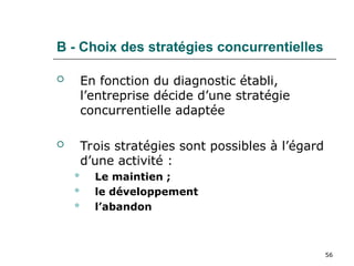56
B - Choix des stratégies concurrentielles
 En fonction du diagnostic établi,
l’entreprise décide d’une stratégie
concurrentielle adaptée
 Trois stratégies sont possibles à l’égard
d’une activité :
 Le maintien ;
 le développement
 l’abandon
 