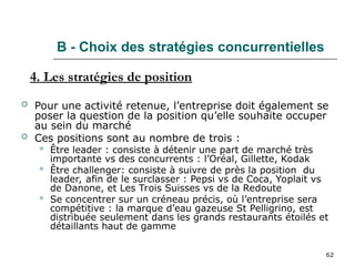 62
B - Choix des stratégies concurrentielles
 Pour une activité retenue, l’entreprise doit également se
poser la question de la position qu’elle souhaite occuper
au sein du marché
 Ces positions sont au nombre de trois :
 Être leader : consiste à détenir une part de marché très
importante vs des concurrents : l’Oréal, Gillette, Kodak
 Être challenger: consiste à suivre de près la position du
leader, afin de le surclasser : Pepsi vs de Coca, Yoplait vs
de Danone, et Les Trois Suisses vs de la Redoute
 Se concentrer sur un créneau précis, où l’entreprise sera
compétitive : la marque d’eau gazeuse St Pelligrino, est
distribuée seulement dans les grands restaurants étoilés et
détaillants haut de gamme
4. Les stratégies de position
 