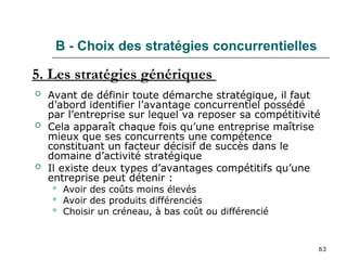 63
B - Choix des stratégies concurrentielles
 Avant de définir toute démarche stratégique, il faut
d’abord identifier l’avantage concurrentiel possédé
par l’entreprise sur lequel va reposer sa compétitivité
 Cela apparaît chaque fois qu’une entreprise maîtrise
mieux que ses concurrents une compétence
constituant un facteur décisif de succès dans le
domaine d’activité stratégique
 Il existe deux types d’avantages compétitifs qu’une
entreprise peut détenir :
 Avoir des coûts moins élevés
 Avoir des produits différenciés
 Choisir un créneau, à bas coût ou différencié
5. Les stratégies génériques
 
