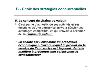 65
B - Choix des stratégies concurrentielles
6. Le concept de chaîne de valeur
 C’est par le diagnostic de ses activités et ses
fonctions qu’une entreprise arrive à déceler ses
avantages compétitifs, ce qui renvoie à l’examen
de sa chaîne de valeur
 La chaîne est l’ensemble du processus
économique à travers lequel le produit ou le
service de l’entreprise est façonné, de telle
manière à présenter une valeur pour le
consommateur
 