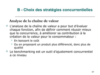 67
B - Choix des stratégies concurrentielles
 L’analyse de la chaîne de valeur a pour but d’évaluer
chaque fonction, afin de définir comment réussir mieux
que la concurrence, à améliorer sa contribution à la
création de la valeur pour le consommateur :
 En baissant le coût
 Ou en proposant un produit plus différencié, donc plus de
qualité
 Le benchmarking est un outil d’ajustement concurrentiel
a ce niveau
Analyse de la chaîne de valeur
 