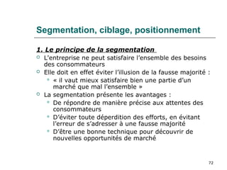 72
Segmentation, ciblage, positionnement
1. Le principe de la segmentation
 L’entreprise ne peut satisfaire l’ensemble des besoins
des consommateurs
 Elle doit en effet éviter l’illusion de la fausse majorité :
 « il vaut mieux satisfaire bien une partie d’un
marché que mal l’ensemble »
 La segmentation présente les avantages :
 De répondre de manière précise aux attentes des
consommateurs
 D’éviter toute déperdition des efforts, en évitant
l’erreur de s’adresser à une fausse majorité
 D’être une bonne technique pour découvrir de
nouvelles opportunités de marché
 