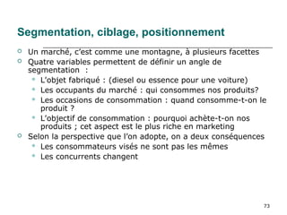 73
Segmentation, ciblage, positionnement
 Un marché, c’est comme une montagne, à plusieurs facettes
 Quatre variables permettent de définir un angle de
segmentation :
 L’objet fabriqué : (diesel ou essence pour une voiture)
 Les occupants du marché : qui consommes nos produits?
 Les occasions de consommation : quand consomme-t-on le
produit ?
 L’objectif de consommation : pourquoi achète-t-on nos
produits ; cet aspect est le plus riche en marketing
 Selon la perspective que l’on adopte, on a deux conséquences
 Les consommateurs visés ne sont pas les mêmes
 Les concurrents changent
 