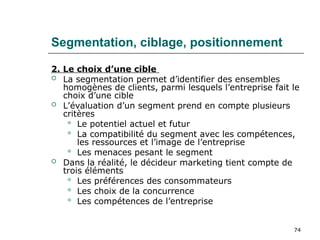 74
Segmentation, ciblage, positionnement
2. Le choix d’une cible
 La segmentation permet d’identifier des ensembles
homogènes de clients, parmi lesquels l’entreprise fait le
choix d’une cible
 L’évaluation d’un segment prend en compte plusieurs
critères
 Le potentiel actuel et futur
 La compatibilité du segment avec les compétences,
les ressources et l’image de l’entreprise
 Les menaces pesant le segment
 Dans la réalité, le décideur marketing tient compte de
trois éléments
 Les préférences des consommateurs
 Les choix de la concurrence
 Les compétences de l’entreprise
 
