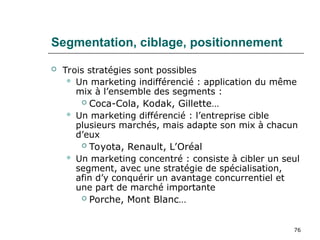 76
Segmentation, ciblage, positionnement
 Trois stratégies sont possibles
 Un marketing indifférencié : application du même
mix à l’ensemble des segments :
 Coca-Cola, Kodak, Gillette…
 Un marketing différencié : l’entreprise cible
plusieurs marchés, mais adapte son mix à chacun
d’eux
 Toyota, Renault, L’Oréal
 Un marketing concentré : consiste à cibler un seul
segment, avec une stratégie de spécialisation,
afin d’y conquérir un avantage concurrentiel et
une part de marché importante
 Porche, Mont Blanc…
 