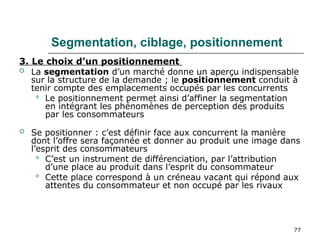77
Segmentation, ciblage, positionnement
3. Le choix d’un positionnement
 La segmentation d’un marché donne un aperçu indispensable
sur la structure de la demande ; le positionnement conduit à
tenir compte des emplacements occupés par les concurrents
 Le positionnement permet ainsi d’affiner la segmentation
en intégrant les phénomènes de perception des produits
par les consommateurs
 Se positionner : c’est définir face aux concurrent la manière
dont l’offre sera façonnée et donner au produit une image dans
l’esprit des consommateurs
 C’est un instrument de différenciation, par l’attribution
d’une place au produit dans l’esprit du consommateur
 Cette place correspond à un créneau vacant qui répond aux
attentes du consommateur et non occupé par les rivaux
 