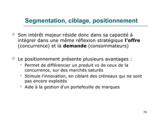 78
Segmentation, ciblage, positionnement
 Son intérêt majeur réside donc dans sa capacité à
intégrer dans une même réflexion stratégique l’offre
(concurrence) et la demande (consommateurs)
 Le positionnement présente plusieurs avantages :
 Permet de différencier un produit vs de ceux de la
concurrence, sur des marchés saturés
 Stimule l’innovation, en ciblant des créneaux qui ne sont
pas encore exploités
 Aide à la gestion d’un portefeuille de marques
 