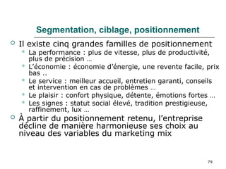 79
Segmentation, ciblage, positionnement
 Il existe cinq grandes familles de positionnement
 La performance : plus de vitesse, plus de productivité,
plus de précision …
 L’économie : économie d’énergie, une revente facile, prix
bas ..
 Le service : meilleur accueil, entretien garanti, conseils
et intervention en cas de problèmes …
 Le plaisir : confort physique, détente, émotions fortes …
 Les signes : statut social élevé, tradition prestigieuse,
raffinement, lux …
 À partir du positionnement retenu, l’entreprise
décline de manière harmonieuse ses choix au
niveau des variables du marketing mix
 