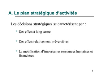 8
A. Le plan stratégique d’activités
Les décisions stratégiques se caractérisent par :
 Des effets à long terme
 Des effets relativement irréversibles
 La mobilisation d’importantes ressources humaines et
financières
 