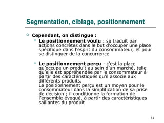 81
Segmentation, ciblage, positionnement
 Cependant, on distingue :
 Le positionnement voulu : se traduit par
actions concrètes dans le but d’occuper une place
spécifique dans l’esprit du consommateur, et pour
se distinguer de la concurrence
 Le positionnement perçu : c’est la place
qu’occupe un produit au sein d’un marché, telle
qu’elle est appréhendée par le consommateur à
partir des caractéristiques qu’il associe aux
différents produits.
Le positionnement perçu est un moyen pour le
consommateur dans la simplification de sa prise
de décision ; il conditionne la formation de
l’ensemble évoqué, à partir des caractéristiques
saillantes du produit
 