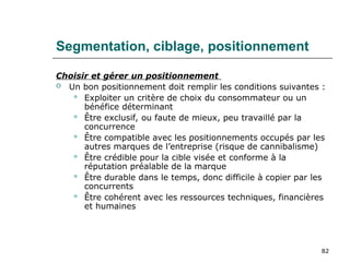 82
Segmentation, ciblage, positionnement
Choisir et gérer un positionnement
 Un bon positionnement doit remplir les conditions suivantes :
 Exploiter un critère de choix du consommateur ou un
bénéfice déterminant
 Être exclusif, ou faute de mieux, peu travaillé par la
concurrence
 Être compatible avec les positionnements occupés par les
autres marques de l’entreprise (risque de cannibalisme)
 Être crédible pour la cible visée et conforme à la
réputation préalable de la marque
 Être durable dans le temps, donc difficile à copier par les
concurrents
 Être cohérent avec les ressources techniques, financières
et humaines
 