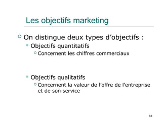 84
Les objectifs marketing
 On distingue deux types d’objectifs :
 Objectifs quantitatifs
 Concernent les chiffres commerciaux
 Objectifs qualitatifs
 Concernent la valeur de l’offre de l’entreprise
et de son service
 