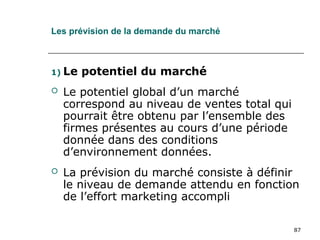87
Les prévision de la demande du marché
1) Le potentiel du marché
 Le potentiel global d’un marché
correspond au niveau de ventes total qui
pourrait être obtenu par l’ensemble des
firmes présentes au cours d’une période
donnée dans des conditions
d’environnement données.
 La prévision du marché consiste à définir
le niveau de demande attendu en fonction
de l’effort marketing accompli
 