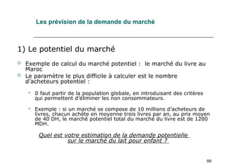 88
Les prévision de la demande du marché
1) Le potentiel du marché
 Exemple de calcul du marché potentiel : le marché du livre au
Maroc
 Le paramètre le plus difficile à calculer est le nombre
d’acheteurs potentiel :
 Il faut partir de la population globale, en introduisant des critères
qui permettent d’éliminer les non consommateurs.
 Exemple : si un marché se compose de 10 millions d’acheteurs de
livres, chacun achète en moyenne trois livres par an, au prix moyen
de 40 DH, le marché potentiel total du marché du livre est de 1200
MDH.
Quel est votre estimation de la demande potentielle
sur le marché du lait pour enfant ?
 