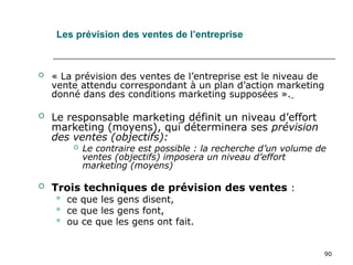 90
 « La prévision des ventes de l’entreprise est le niveau de
vente attendu correspondant à un plan d’action marketing
donné dans des conditions marketing supposées ».
 Le responsable marketing définit un niveau d’effort
marketing (moyens), qui déterminera ses prévision
des ventes (objectifs):
 Le contraire est possible : la recherche d’un volume de
ventes (objectifs) imposera un niveau d’effort
marketing (moyens)
 Trois techniques de prévision des ventes :
 ce que les gens disent,
 ce que les gens font,
 ou ce que les gens ont fait.
Les prévision des ventes de l’entreprise
 