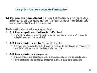 91
Les prévision des ventes de l’entreprise
A) Ce que les gens disent : il s’agit d’étudier les opinions des
acheteurs, ou des gens qui sont à leur contact immédiat, tels
les représentants et les experts.
Trois méthodes sont envisageables:
 A.1 Les enquêtes d’intention d’achat
 il s’agit de demander directement au consommateur s’il compte
acheter ou non un produit?
 A.2 Les opinions de la force de vente
 Il s’agit de demander à la force de vente de l’entreprise d’émettre
une évaluation sur la tendance du marché.
 A.3 Les opinions d’experts
 Il peut s’agir de distributeurs, de fournisseurs, de consultants…
 Par exemple: les concessionnaires dans le cas des voitures.
 