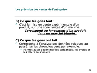 92
Les prévision des ventes de l’entreprise
B) Ce que les gens font :
 C’est la mise en vente expérimentale d’un
produit, sur une zone limitée d’un marché.
Correspond au lancement d’un produit
dans un marché témoin.
C) Ce que les gens ont fait
 Correspond à l’analyse des données relatives au
passé: séries chronologiques par exemple.
 Permet aussi d’identifier les tendances, les cycles et
les effets saisonniers.
 