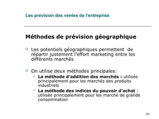 93
Les prévision des ventes de l’entreprise
Méthodes de prévision géographique
 Les potentiels géographiques permettent de
répartir justement l’effort marketing entre les
différents marchés
 On utilise deux méthodes principales:
 La méthode d’addition des marchés : utilisée
principalement pour les marchés des produits
industriels
 La méthode des indices du pouvoir d’achat :
utilisée principalement pour les marché de grande
consommation
 
