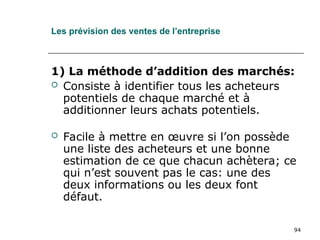 94
Les prévision des ventes de l’entreprise
1) La méthode d’addition des marchés:
 Consiste à identifier tous les acheteurs
potentiels de chaque marché et à
additionner leurs achats potentiels.
 Facile à mettre en œuvre si l’on possède
une liste des acheteurs et une bonne
estimation de ce que chacun achètera; ce
qui n’est souvent pas le cas: une des
deux informations ou les deux font
défaut.
 
