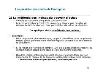 95
Les prévision des ventes de l’entreprise
2) La méthode des indices du pouvoir d’achat
 Valable aux produits de grande consommation
 Les consommateurs étant très nombreux, il n’est pas possible de
dresser la liste de chaque client potentiel et d’évaluer ses besoins.
 On applique alors la méthode des indices.
 Exemple:
 Pour un produit pharmaceutique, on peut considérer dans un premier
temps que le potentiel d’un marché régional dépend d’un seul facteur,
la population.
 Si la région de Marrakech compte 10% de la population marocaine, sa
consommation serait alors égale à 10% du marché national.
 D’autres indices interviennent dont chacun vient pondérer par son
importance le niveau de la demande potentielle initialement calculée :
 Nombre de médecins par habitant, le revenu par tête…
 
