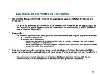 96
Les prévision des ventes de l’entreprise
 On utilise fréquemment l’indice de richesse vive (Institut Proscop en
France) :
 On part du principe que l’intérêt d’un marché est fonction de sa population, de
son pouvoir d’achat (mesuré par le revenu) et de son vouloir d’achat (mesuré
par le revenu dépensé).
 Exemple :
 En France, deux indices sont publiés annuellement par région et par commune:
 P : l’indice de population
 R: l’indice de richesse vive
 Cet indice est calculé de telle manière que le total de richesse vive pour le pays
entier soit égal à la population.
 Pour une commune, un indice égal à 1 signifie que sa richesse vive est strictement
proportionnelle à sa population.
 Les estimations de potentiel pour une région reflètent les possibilités
pour une branche industrielle et non pour d’une entreprise particulière :
 Une entreprise doit considérer d’autres facteurs comme la vivacité de la
concurrence, ses compétences distinctives, ses propres capacités…
 
