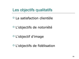 98
Les objectifs qualitatifs
 La satisfaction clientèle
 L’objectifs de notoriété
 L’objectif d’image
 L’objectifs de fidélisation
 
