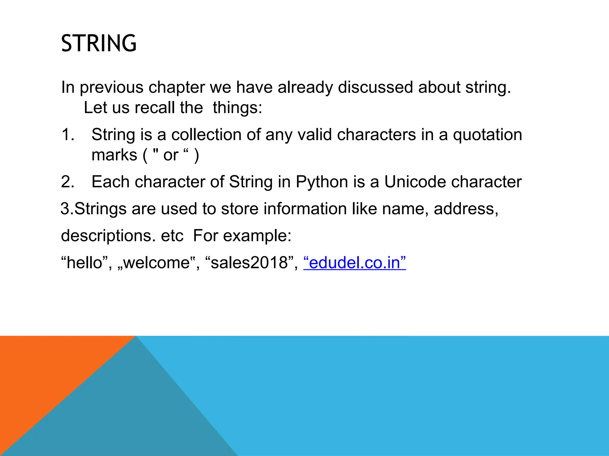 STRING
In previous chapter we have already discussed about string.
Let us recall the things:
1. String is a collection of any valid characters in a quotation
marks ( " or “ )
2. Each character of String in Python is a Unicode character
3.Strings are used to store information like name, address,
descriptions. etc For example:
“hello”, „welcome , “sales2018”,
‟ “edudel.co.in”
 