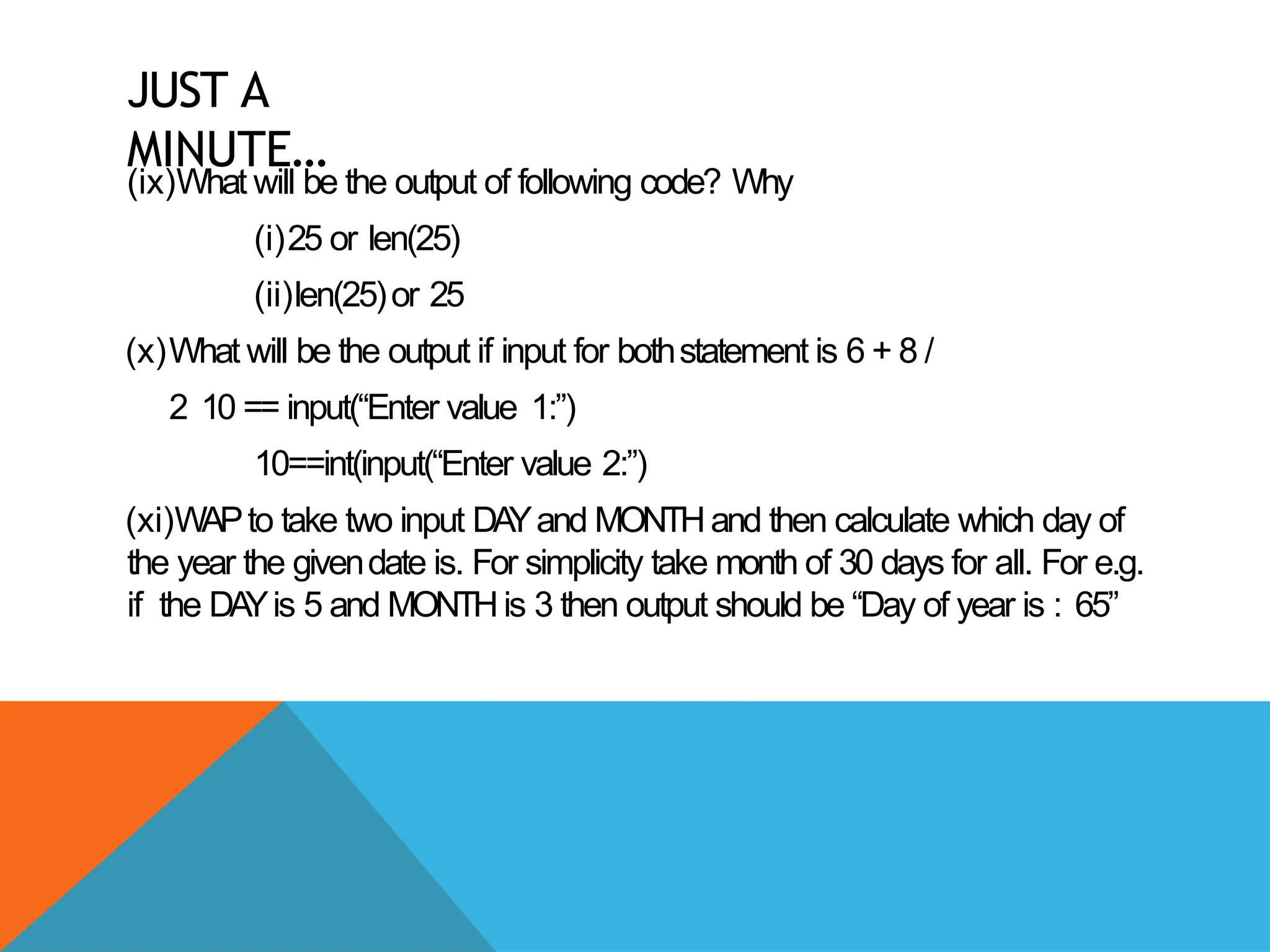 JUST A
MINUTE…
(ix)What will be the output of following code? Why
(i)25 or len(25)
(ii)len(25)or 25
(x)What will be the output if input for bothstatement is 6 + 8 /
2 10 == input(“Enter value 1:”)
10==int(input(“Enter value 2:”)
(xi)WAPto take two input DA
Yand MONTHand then calculate which day of
the year the givendate is. For simplicity take month of 30 days for all. For e.g.
if the DA
Yis 5 and MONTHis 3 then output should be “Day of year is : 65”
 