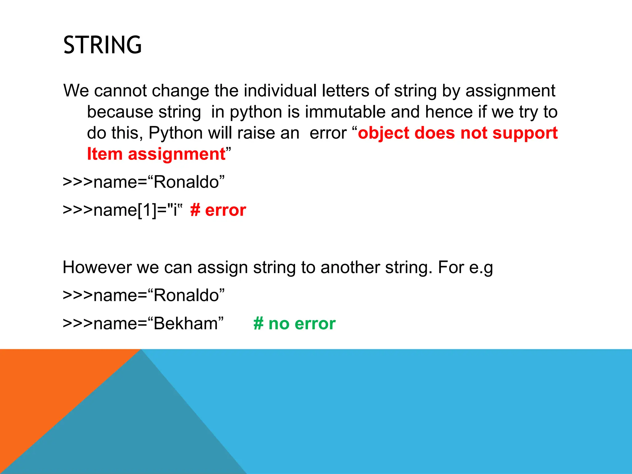STRING
We cannot change the individual letters of string by assignment
because string in python is immutable and hence if we try to
do this, Python will raise an error “object does not support
Item assignment”
>>>name=“Ronaldo”
>>>name[1]="i‟ # error
However we can assign string to another string. For e.g
>>>name=“Ronaldo”
>>>name=“Bekham” # no error
 