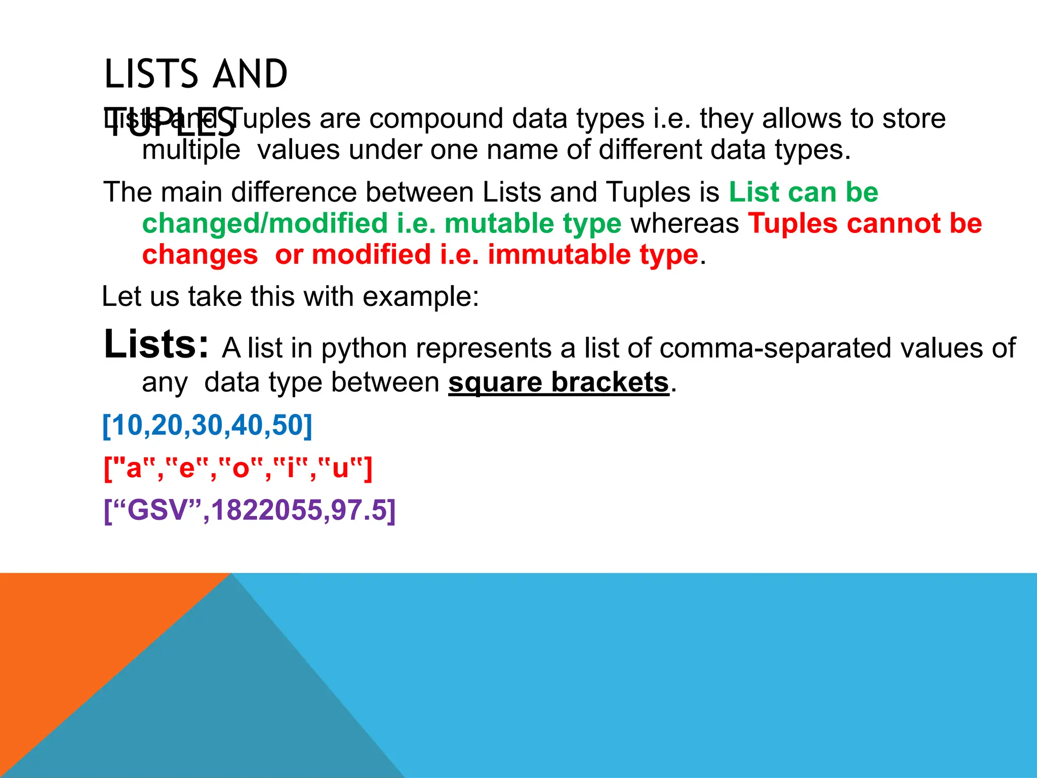 LISTS AND
TUPLES
Lists and Tuples are compound data types i.e. they allows to store
multiple values under one name of different data types.
The main difference between Lists and Tuples is List can be
changed/modified i.e. mutable type whereas Tuples cannot be
changes or modified i.e. immutable type.
Let us take this with example:
Lists: A list in python represents a list of comma-separated values of
any data type between square brackets.
[10,20,30,40,50]
["a , e , o , i , u ]
‟ ‟ ‟ ‟ ‟ ‟ ‟ ‟ ‟
[“GSV”,1822055,97.5]
 