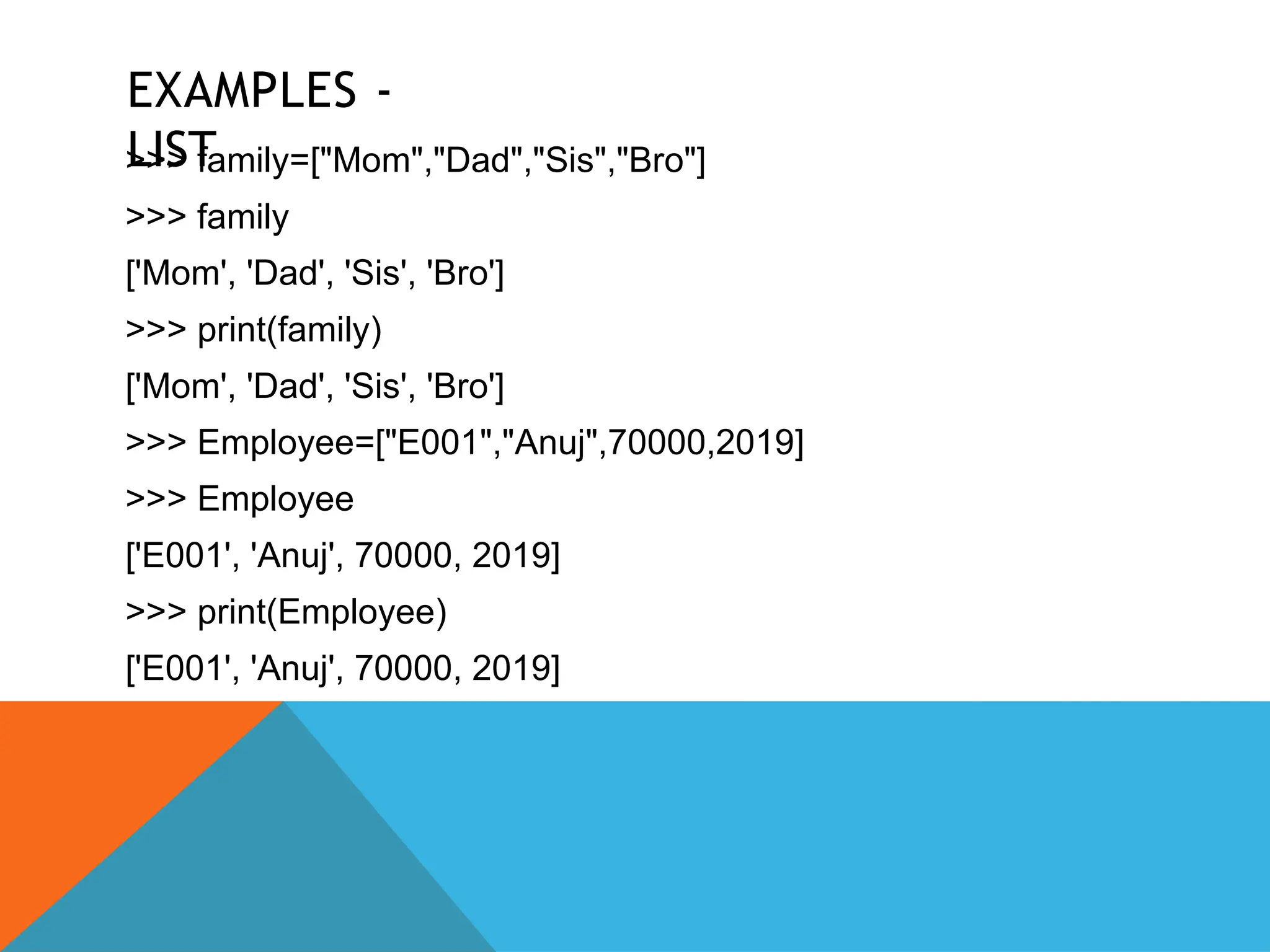 EXAMPLES -
LIST
>>> family=["Mom","Dad","Sis","Bro"]
>>> family
['Mom', 'Dad', 'Sis', 'Bro']
>>> print(family)
['Mom', 'Dad', 'Sis', 'Bro']
>>> Employee=["E001","Anuj",70000,2019]
>>> Employee
['E001', 'Anuj', 70000, 2019]
>>> print(Employee)
['E001', 'Anuj', 70000, 2019]
 