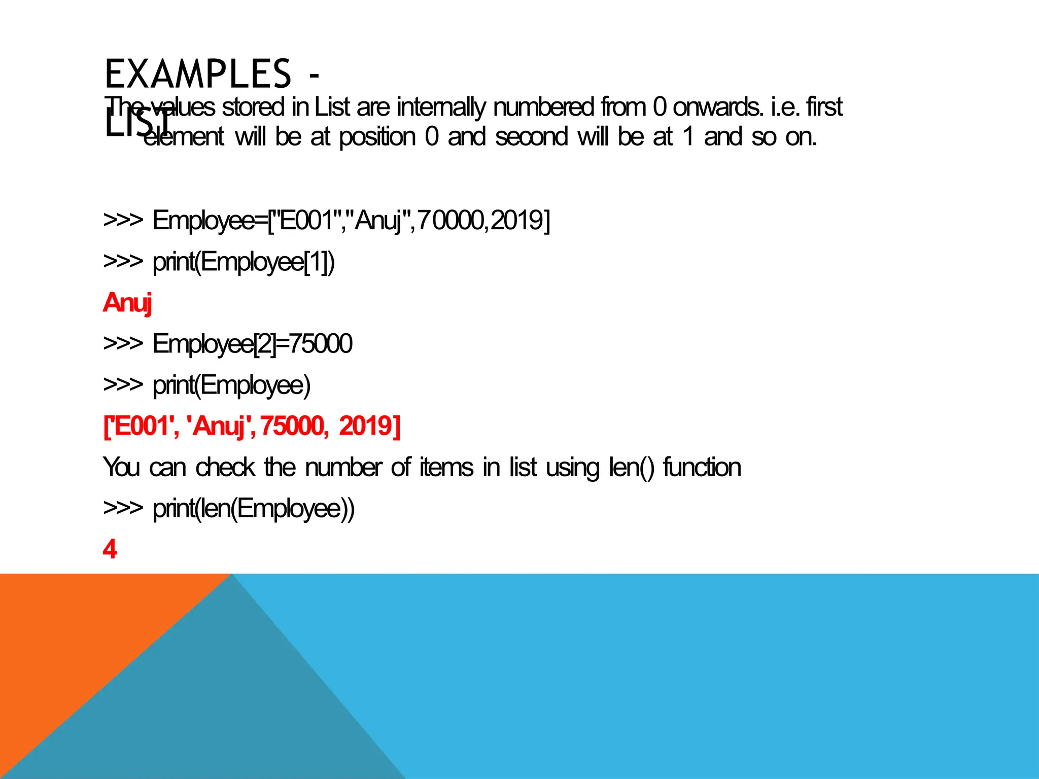 EXAMPLES -
LIST
The values stored inList are internally numbered from 0 onwards. i.e. first
element will be at position 0 and second will be at 1 and so on.
>>> Employee=["E001","Anuj",70000,2019]
>>> print(Employee[1])
Anuj
>>> Employee[2]=75000
>>> print(Employee)
['E001', 'Anuj',75000, 2019]
Y
ou can check the number of items in list using len() function
>>> print(len(Employee))
4
 
