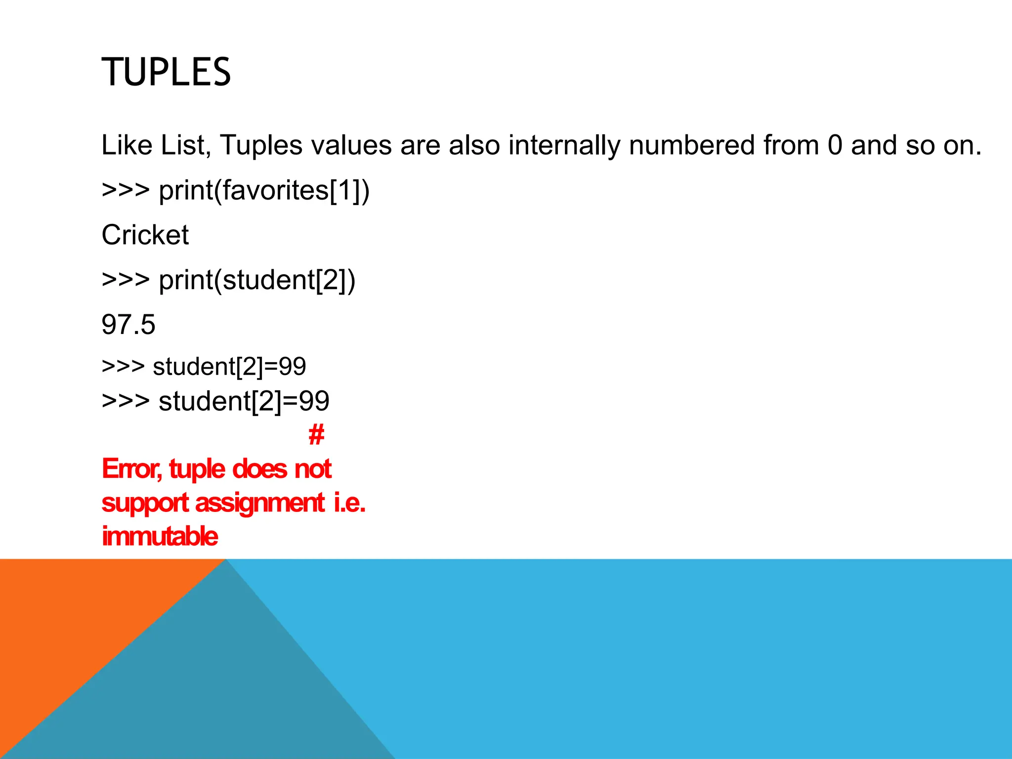 TUPLES
Like List, Tuples values are also internally numbered from 0 and so on.
>>> print(favorites[1])
Cricket
>>> print(student[2])
97.5
>>> student[2]=99
>>> student[2]=99
#
Error, tuple does not
support assignment i.e.
immutable
 