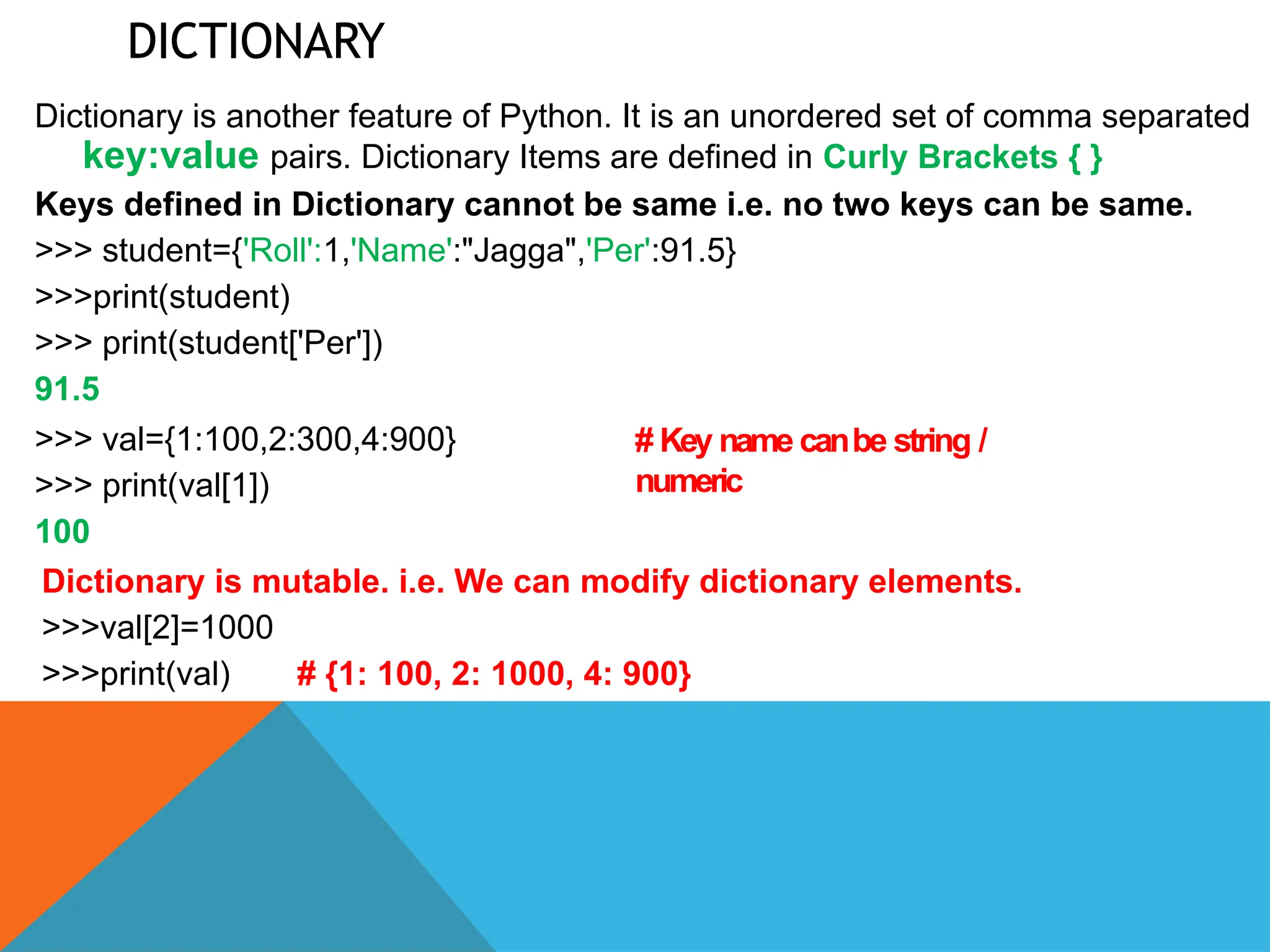 DICTIONARY
Dictionary is another feature of Python. It is an unordered set of comma separated
key:value pairs. Dictionary Items are defined in Curly Brackets { }
Keys defined in Dictionary cannot be same i.e. no two keys can be same.
>>> student={'Roll':1,'Name':"Jagga",'Per':91.5}
>>>print(student)
>>> print(student['Per'])
91.5
>>> val={1:100,2:300,4:900}
>>> print(val[1])
100
# Key name canbe string /
numeric
Dictionary is mutable. i.e. We can modify dictionary elements.
>>>val[2]=1000
>>>print(val) # {1: 100, 2: 1000, 4: 900}
 