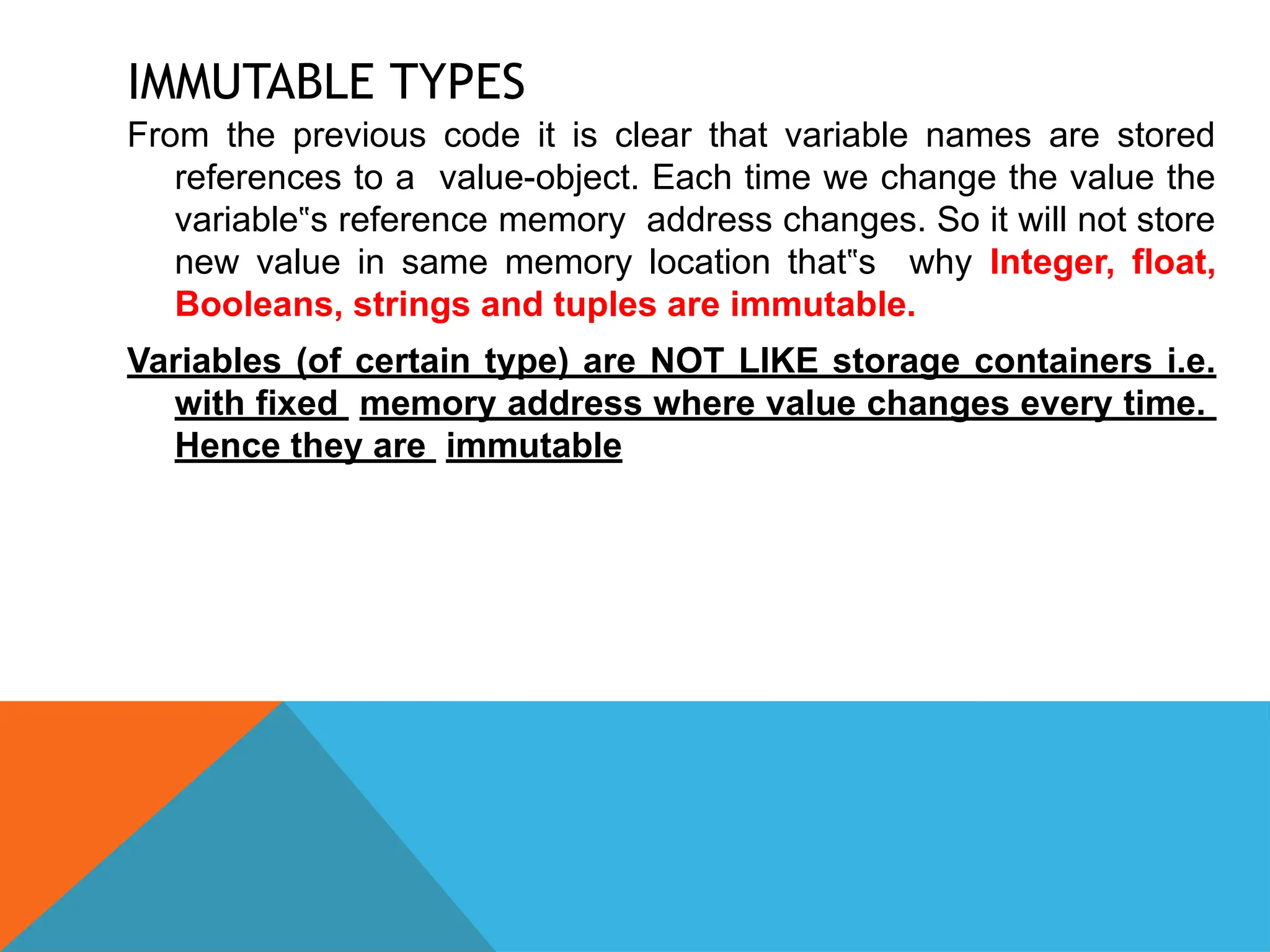 IMMUTABLE TYPES
From the previous code it is clear that variable names are stored
references to a value-object. Each time we change the value the
variable s reference memory address changes. So it will not store
‟
new value in same memory location that s why
‟ Integer, float,
Booleans, strings and tuples are immutable.
Variables (of certain type) are NOT LIKE storage containers i.e.
with fixed memory address where value changes every time.
Hence they are immutable
 