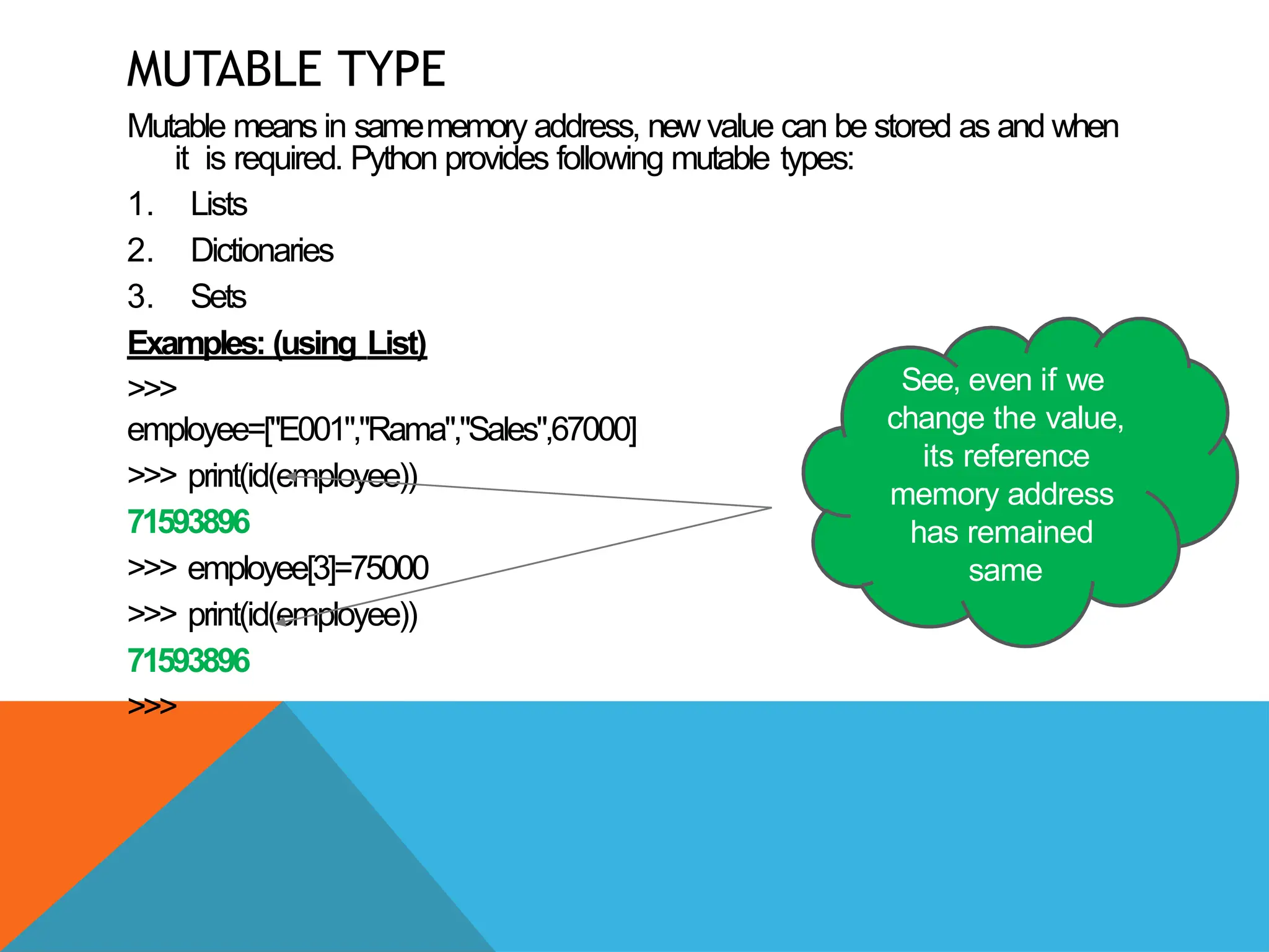 MUTABLE TYPE
Mutable means in samememory address, new value can be stored as and when
it is required. Python provides following mutable types:
1. Lists
2. Dictionaries
3. Sets
Examples: (using List)
>>>
employee=["E001","Rama","Sales",67000]
>>> print(id(employee))
71593896
>>> employee[3]=75000
>>> print(id(employee))
71593896
>>>
See, even if we
change the value,
its reference
memory address
has remained
same
 