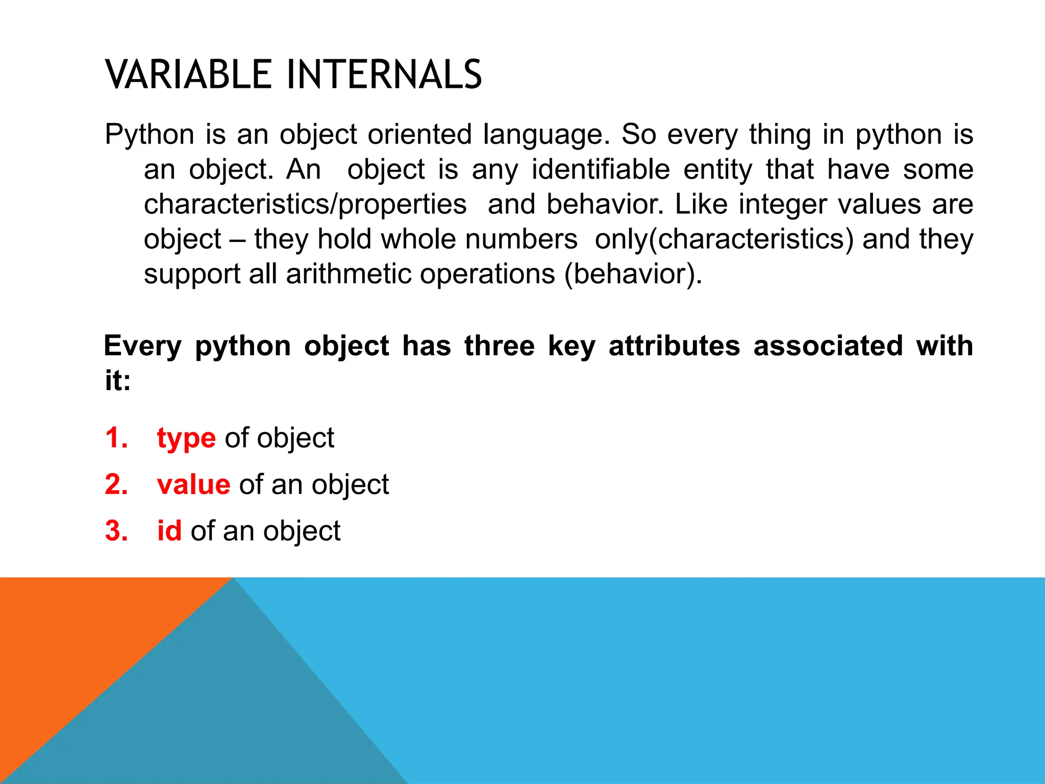 VARIABLE INTERNALS
Python is an object oriented language. So every thing in python is
an object. An object is any identifiable entity that have some
characteristics/properties and behavior. Like integer values are
object – they hold whole numbers only(characteristics) and they
support all arithmetic operations (behavior).
Every python object has three key attributes associated with
it:
1. type of object
2. value of an object
3. id of an object
 