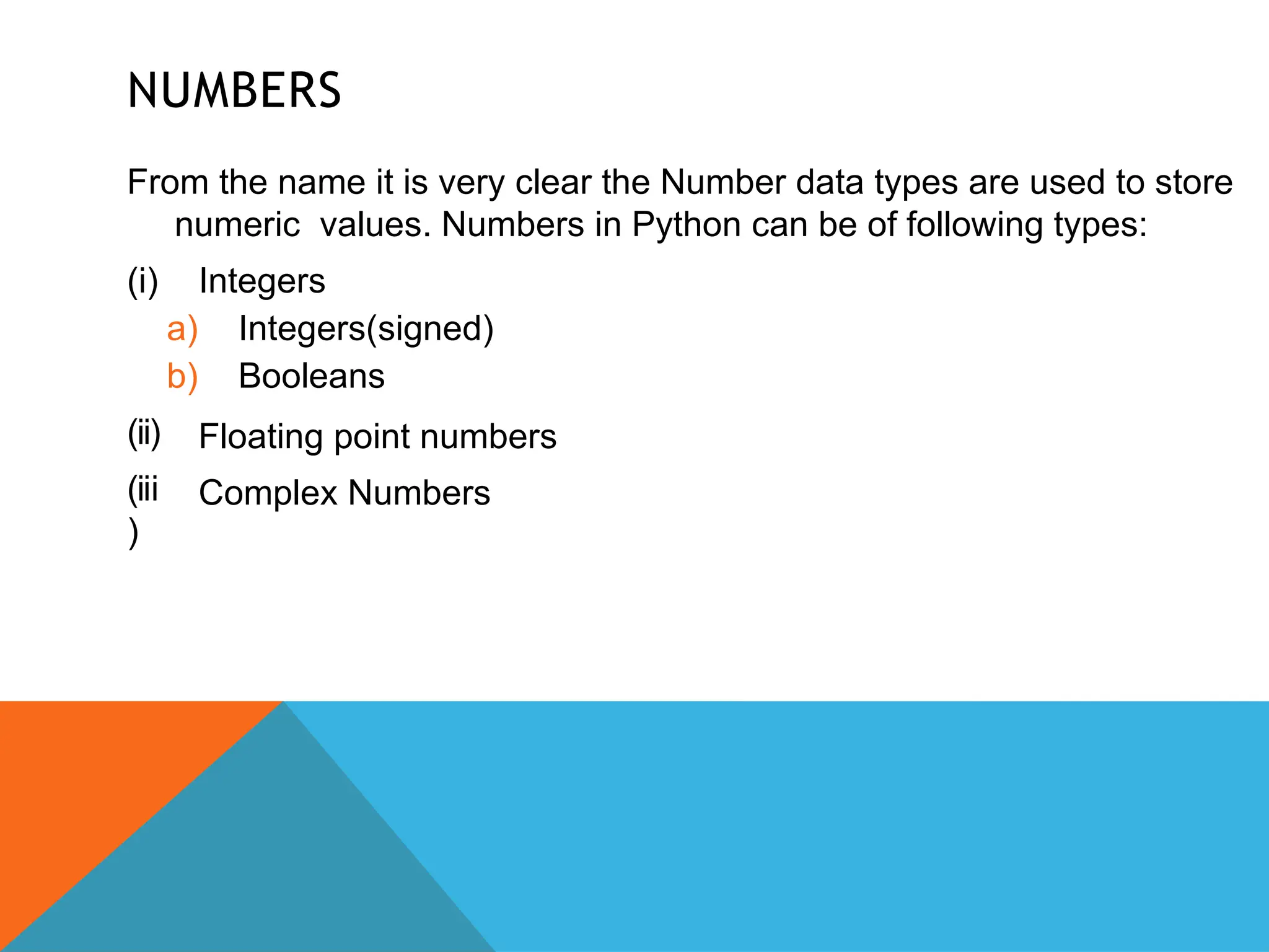 NUMBERS
From the name it is very clear the Number data types are used to store
numeric values. Numbers in Python can be of following types:
(ii)
(iii
)
(i) Integers
a) Integers(signed)
b) Booleans
Floating point numbers
Complex Numbers
 