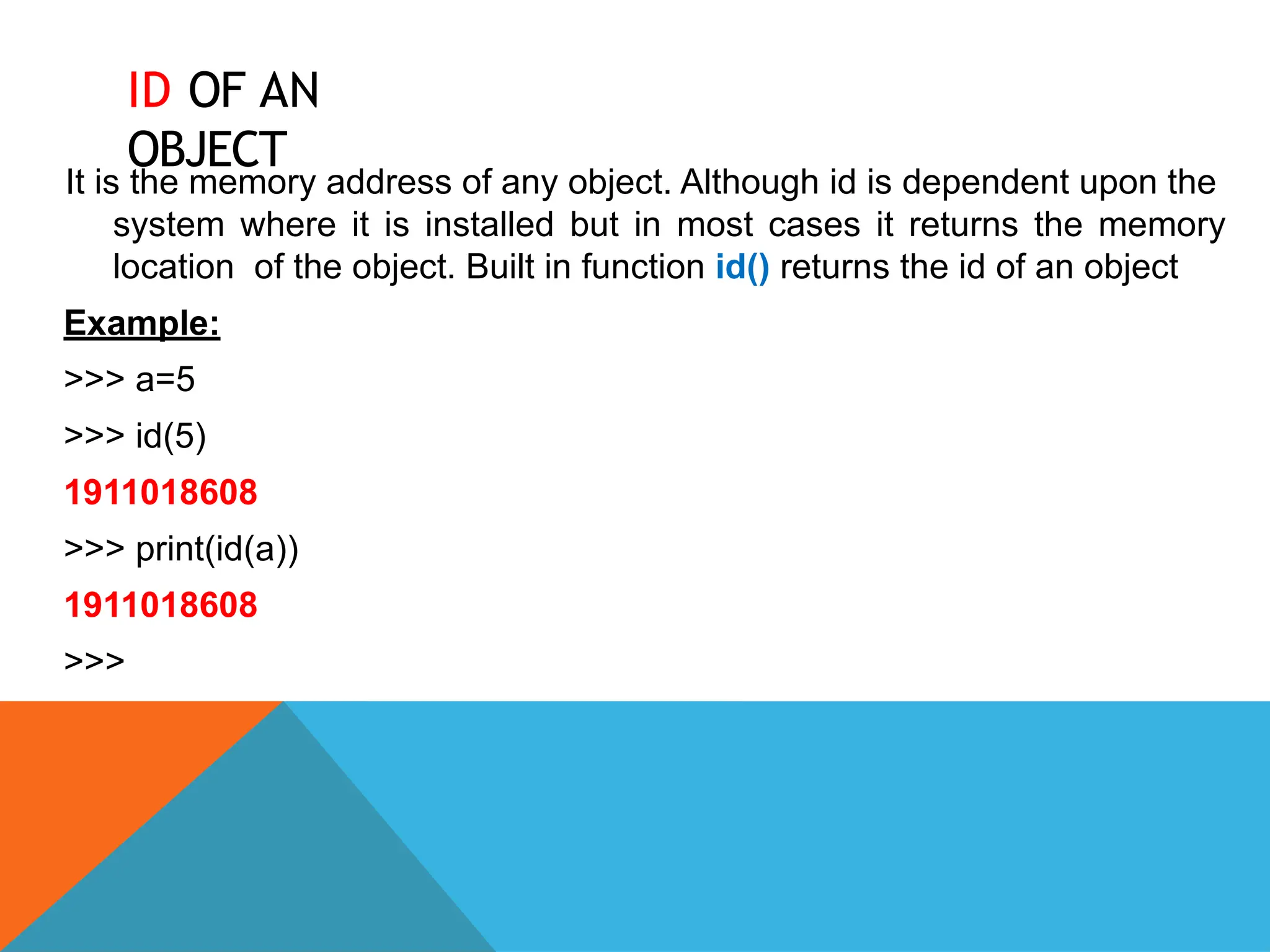 ID OF AN
OBJECT
It is the memory address of any object. Although id is dependent upon the
system where it is installed but in most cases it returns the memory
location of the object. Built in function id() returns the id of an object
Example:
>>> a=5
>>> id(5)
1911018608
>>> print(id(a))
1911018608
>>>
 