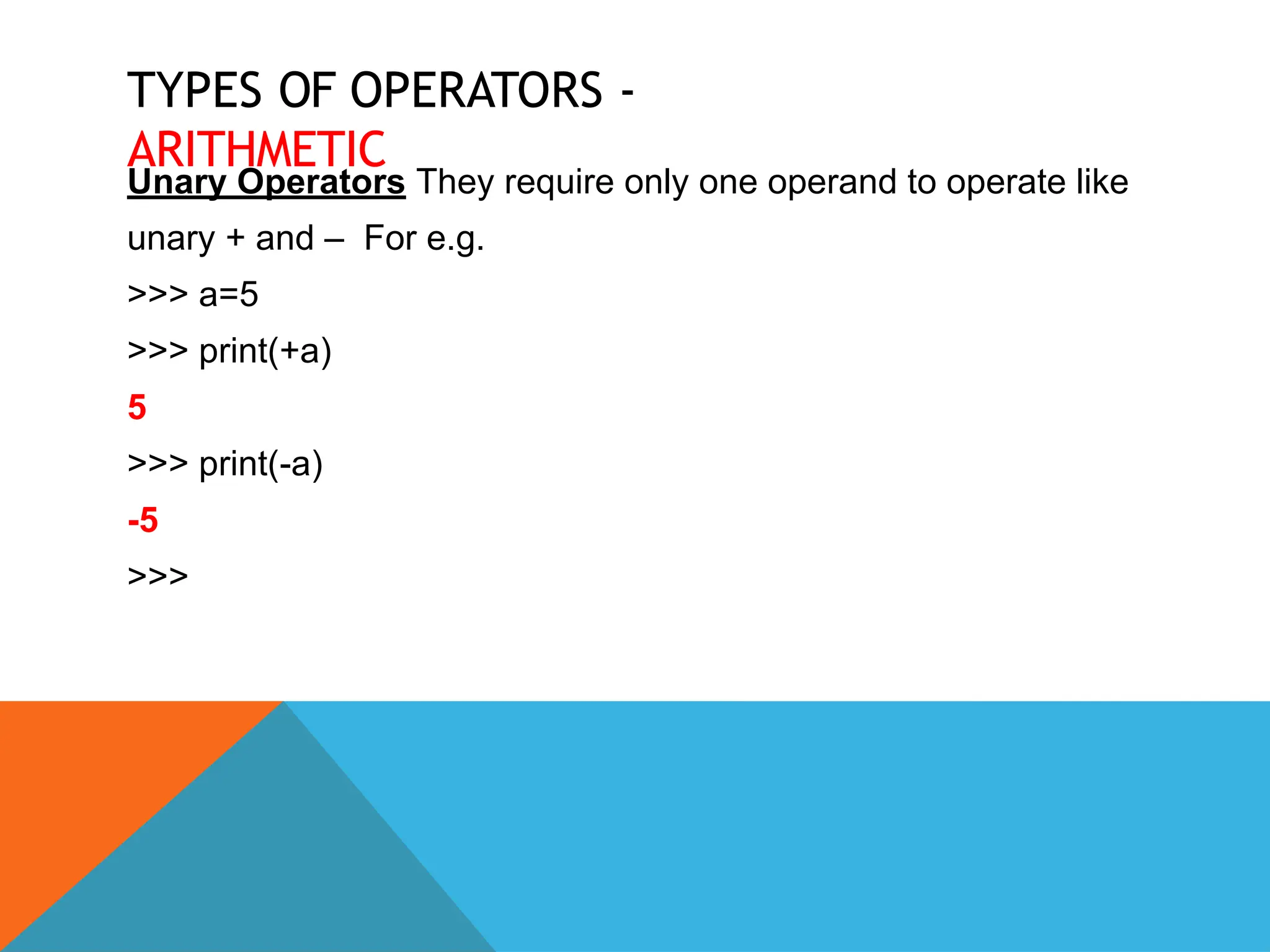 TYPES OF OPERATORS -
ARITHMETIC
Unary Operators They require only one operand to operate like
unary + and – For e.g.
>>> a=5
>>> print(+a)
5
>>> print(-a)
-5
>>>
 